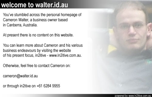 You've stumbled across the personal homepage of Cameron Walter, a business owner based in Canberra, Australia. At present there is no content on this website. You can learn more about Cameron and his various business endeavours by visiting the website of his present focus, in2itive at www.in2itive.com.au. Otherwise feel free to contact Cameron on cameron@walter.id.au.